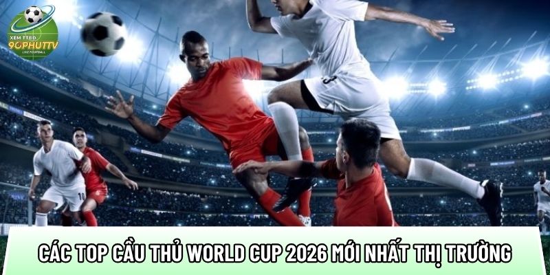 tong hop cac top cau thu world cup 2026 moi nhat thi truong